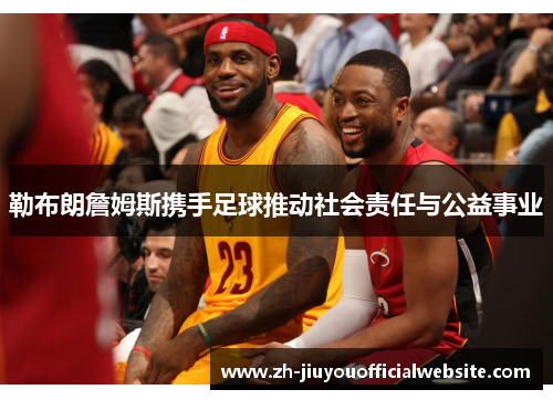 勒布朗詹姆斯携手足球推动社会责任与公益事业