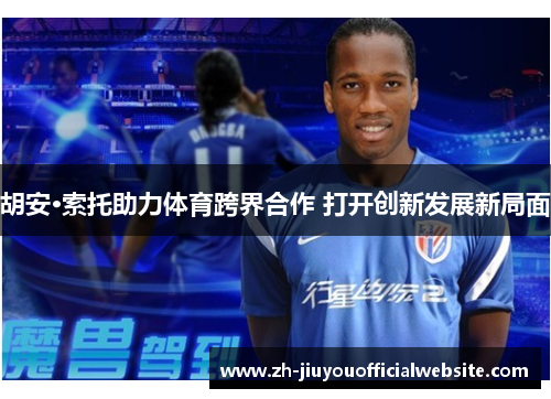 胡安·索托助力体育跨界合作 打开创新发展新局面