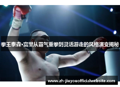 拳王泰森·富里从霸气重拳到灵活游走的风格演变揭秘